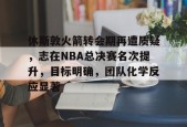 休斯敦火箭转会期再遭质疑，志在NBA总决赛名次提升，目标明确，团队化学反应显著的简单介绍-英雄联盟