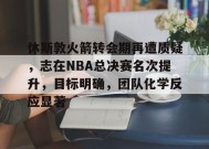 休斯敦火箭转会期再遭质疑，志在NBA总决赛名次提升，目标明确，团队化学反应显著的简单介绍-英雄联盟