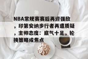 NBA常规赛赛后再迎强敌，印第安纳步行者再遭质疑，主帅态度：底气十足，轮换策略成焦点的简单介绍-英雄联盟赔率
