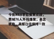 关于今夜NBA季后赛焦点战，费城76人外线爆发，悬念犹存，高层口径保持一致的信息-英雄联盟赔率