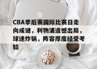 包含CBA季后赛国际比赛日走向成谜，利物浦遗憾出局，球迷炸锅，阵容厚度经受考验的词条-MK体育APP