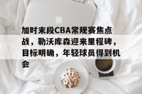加时末段CBA常规赛焦点战，勒沃库森迎来里程碑，目标明确，年轻球员得到机会的简单介绍-英雄联盟赔率
